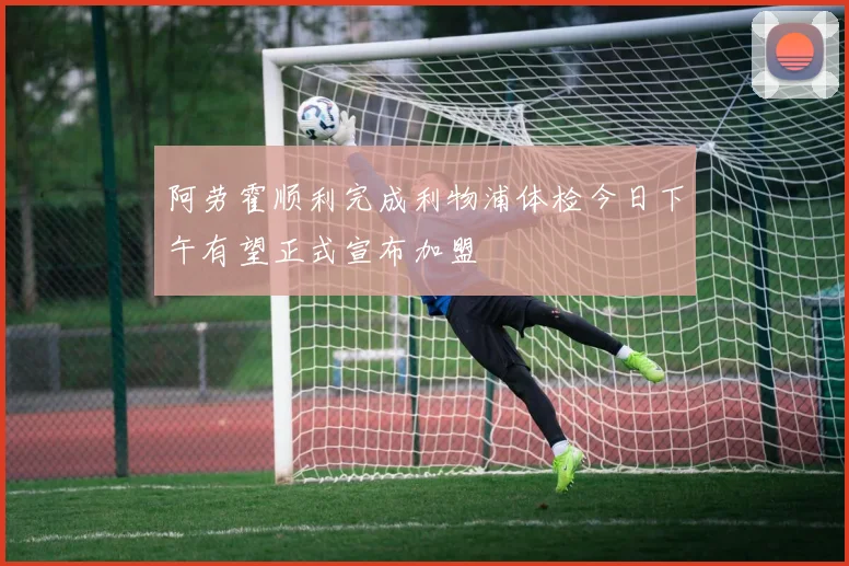 阿劳霍顺利完成利物浦体检今日下午有望正式宣布加盟