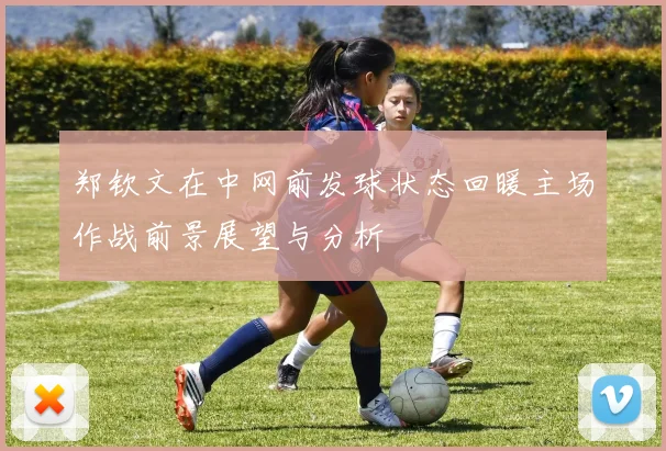 郑钦文在中网前发球状态回暖主场作战前景展望与分析