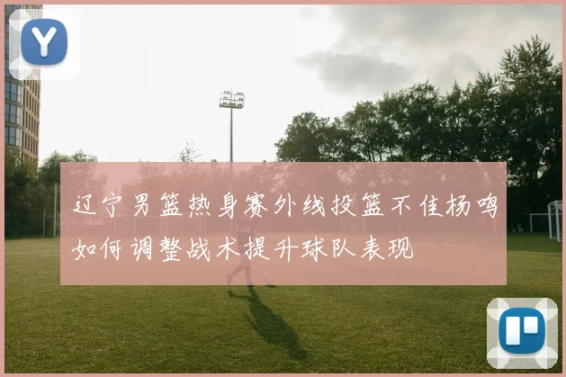 辽宁男篮热身赛外线投篮不佳杨鸣如何调整战术提升球队表现