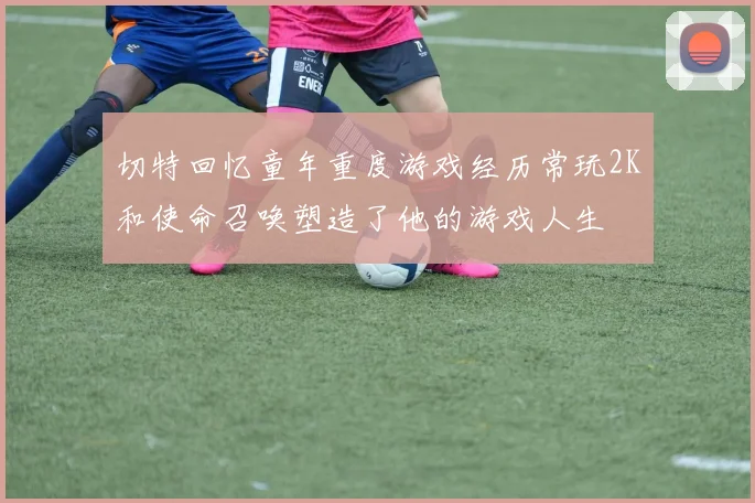 切特回忆童年重度游戏经历常玩2K和使命召唤塑造了他的游戏人生