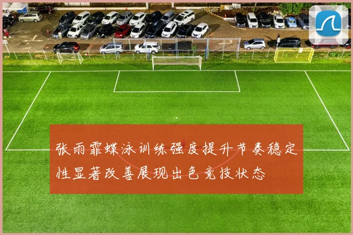张雨霏蝶泳训练强度提升节奏稳定性显著改善展现出色竞技状态