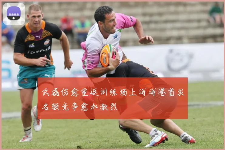 武磊伤愈重返训练场上海海港首发名额竞争愈加激烈