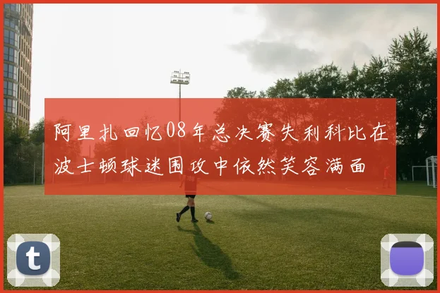 阿里扎回忆08年总决赛失利科比在波士顿球迷围攻中依然笑容满面