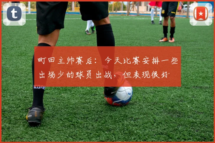 町田主帅赛后：今天比赛安排一些出场少的球员出战，但表现很好