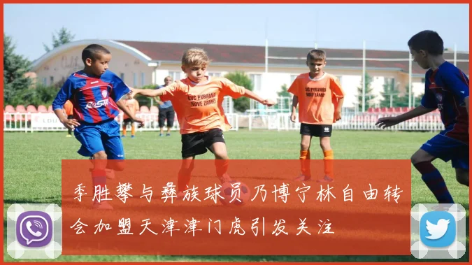 季胜攀与彝族球员乃博宁林自由转会加盟天津津门虎引发关注