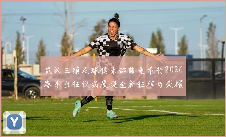 武汉三镇足球俱乐部隆重举行2026赛季出征仪式展现全新征程与荣耀追求