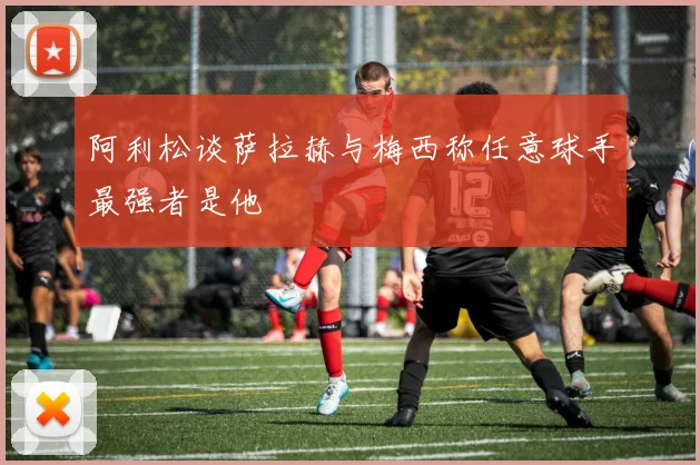 阿利松谈萨拉赫与梅西称任意球手最强者是他