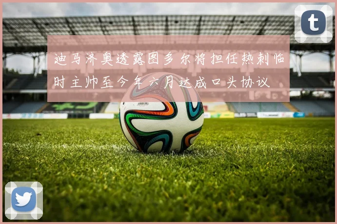 迪马济奥透露图多尔将担任热刺临时主帅至今年六月达成口头协议