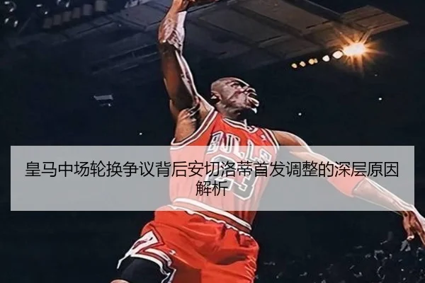 皇马中场轮换争议背后安切洛蒂首发调整的深层原因解析