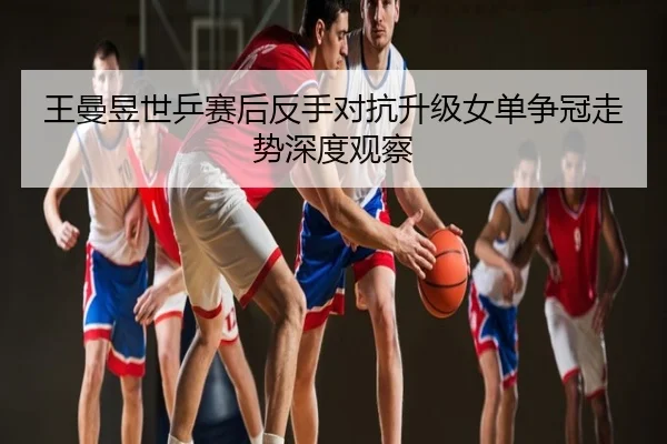 王曼昱世乒赛后反手对抗升级女单争冠走势深度观察